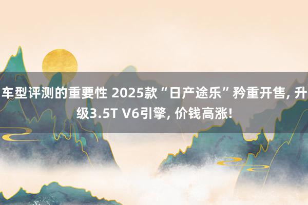 车型评测的重要性 2025款“日产途乐”矜重开售, 升级3.5T V6引擎, 价钱高涨!