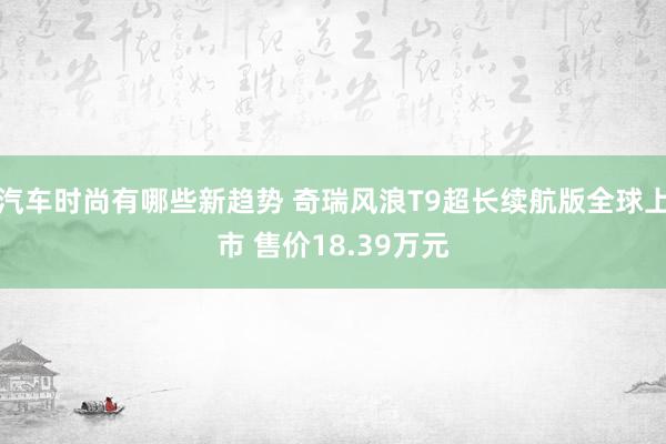 汽车时尚有哪些新趋势 奇瑞风浪T9超长续航版全球上市 售价18.39万元