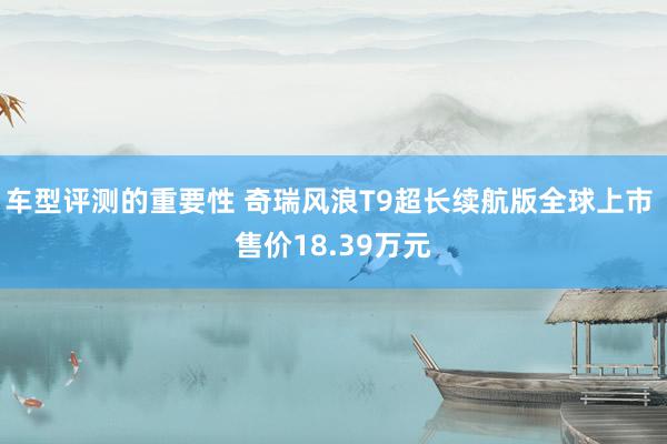 车型评测的重要性 奇瑞风浪T9超长续航版全球上市 售价18.39万元