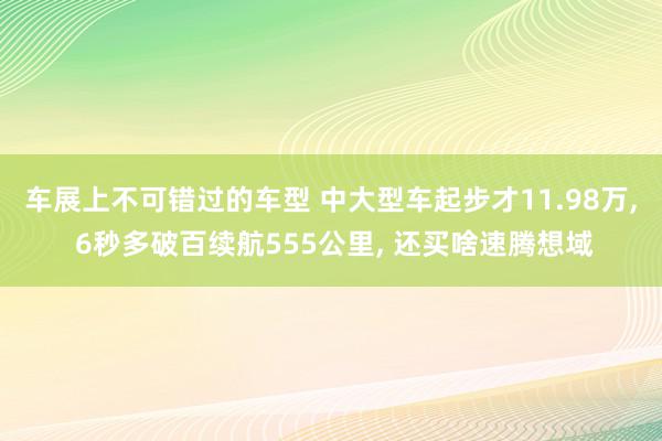 车展上不可错过的车型 中大型车起步才11.98万, 6秒多破百续航555公里, 还买啥速腾想域