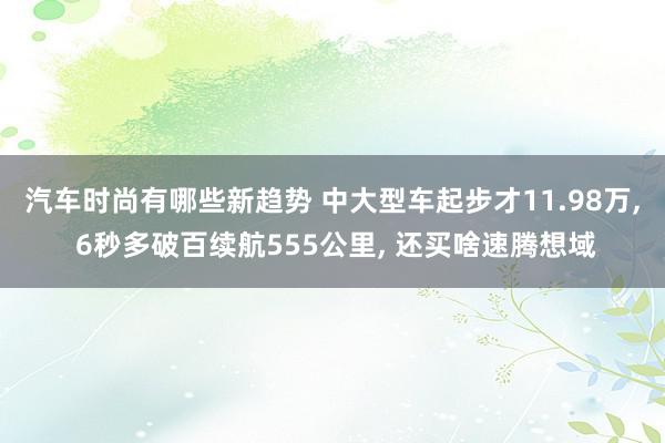 汽车时尚有哪些新趋势 中大型车起步才11.98万, 6秒多破百续航555公里, 还买啥速腾想域