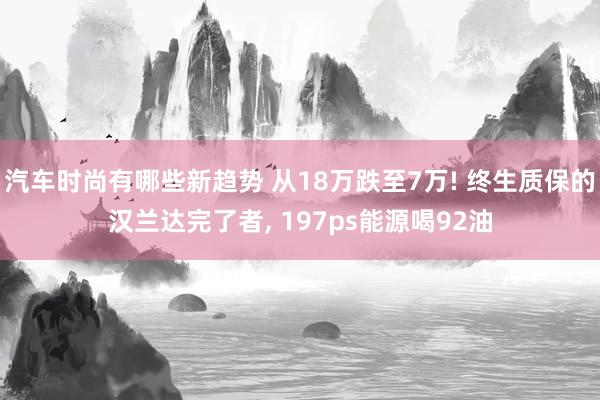 汽车时尚有哪些新趋势 从18万跌至7万! 终生质保的汉兰达完了者, 197ps能源喝92油