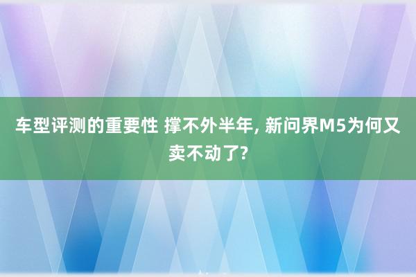 车型评测的重要性 撑不外半年, 新问界M5为何又卖不动了?