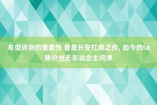 车型评测的重要性 曾是长安扛鼎之作, 如今的ta降价也无东说念主问津