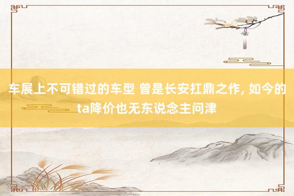 车展上不可错过的车型 曾是长安扛鼎之作, 如今的ta降价也无东说念主问津