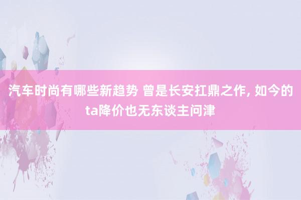 汽车时尚有哪些新趋势 曾是长安扛鼎之作, 如今的ta降价也无东谈主问津