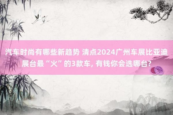 汽车时尚有哪些新趋势 清点2024广州车展比亚迪展台最“火”的3款车, 有钱你会选哪台?