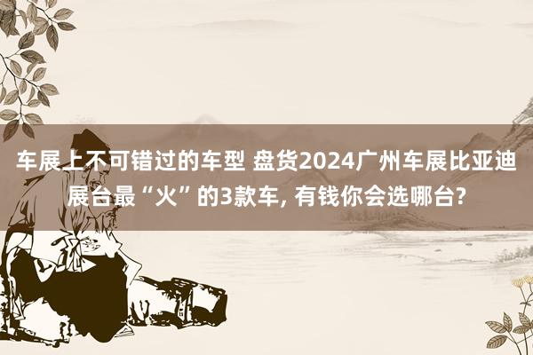 车展上不可错过的车型 盘货2024广州车展比亚迪展台最“火”的3款车, 有钱你会选哪台?