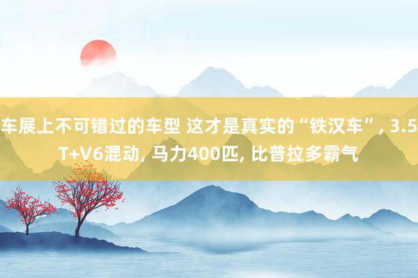 车展上不可错过的车型 这才是真实的“铁汉车”, 3.5T+V6混动, 马力400匹, 比普拉多霸气