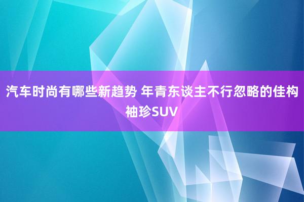 汽车时尚有哪些新趋势 年青东谈主不行忽略的佳构袖珍SUV