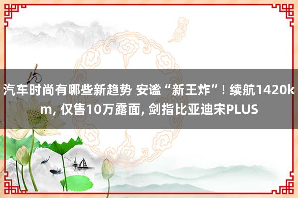 汽车时尚有哪些新趋势 安谧“新王炸”! 续航1420km, 仅售10万露面, 剑指比亚迪宋PLUS