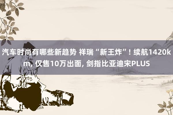 汽车时尚有哪些新趋势 祥瑞“新王炸”! 续航1420km, 仅售10万出面, 剑指比亚迪宋PLUS