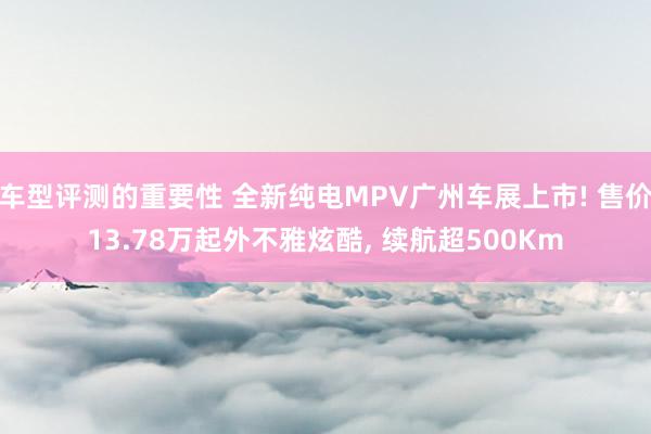 车型评测的重要性 全新纯电MPV广州车展上市! 售价13.78万起外不雅炫酷, 续航超500Km