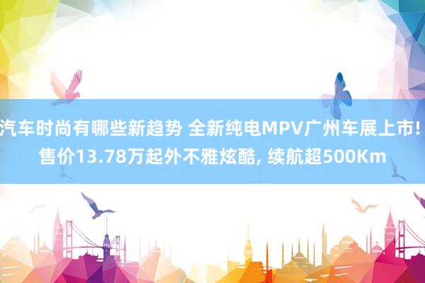 汽车时尚有哪些新趋势 全新纯电MPV广州车展上市! 售价13.78万起外不雅炫酷, 续航超500Km