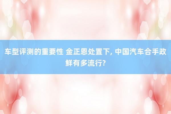 车型评测的重要性 金正恩处置下, 中国汽车合手政鲜有多流行?