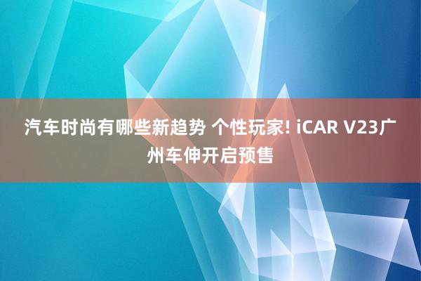 汽车时尚有哪些新趋势 个性玩家! iCAR V23广州车伸开启预售