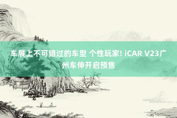 车展上不可错过的车型 个性玩家! iCAR V23广州车伸开启预售