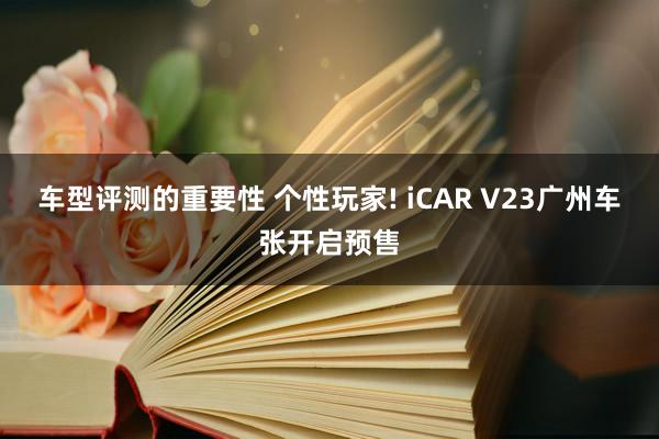 车型评测的重要性 个性玩家! iCAR V23广州车张开启预售