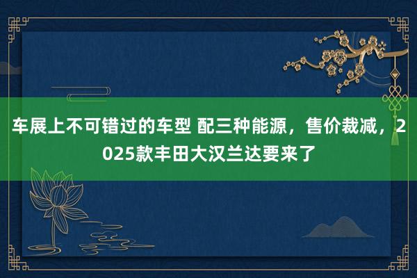 车展上不可错过的车型 配三种能源，售价裁减，2025款丰田大汉兰达要来了