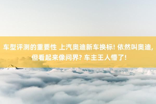 车型评测的重要性 上汽奥迪新车换标! 依然叫奥迪, 但看起来像问界? 车主王人懵了!