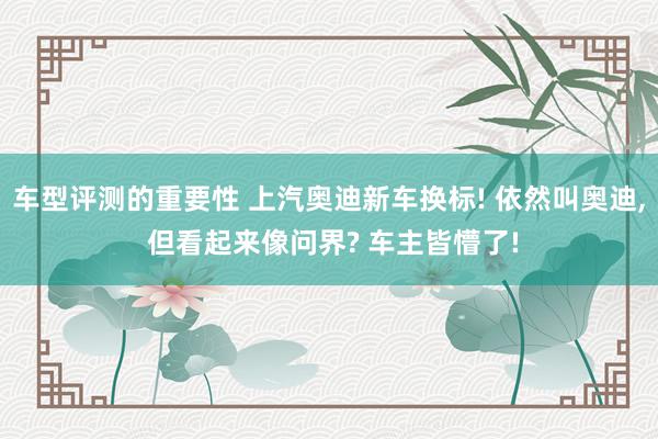 车型评测的重要性 上汽奥迪新车换标! 依然叫奥迪, 但看起来像问界? 车主皆懵了!