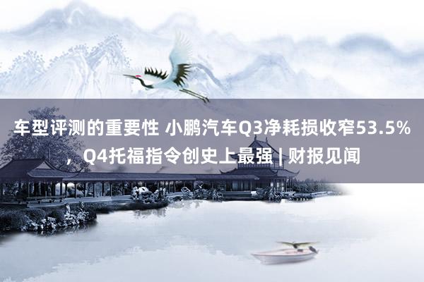 车型评测的重要性 小鹏汽车Q3净耗损收窄53.5%，Q4托福指令创史上最强 | 财报见闻