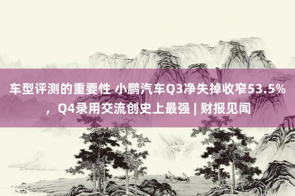 车型评测的重要性 小鹏汽车Q3净失掉收窄53.5%，Q4录用交流创史上最强 | 财报见闻