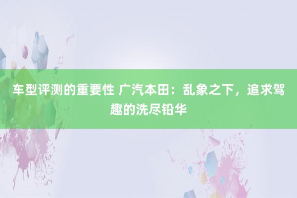 车型评测的重要性 广汽本田：乱象之下，追求驾趣的洗尽铅华