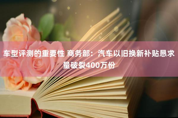 车型评测的重要性 商务部：汽车以旧换新补贴恳求量破裂400万份