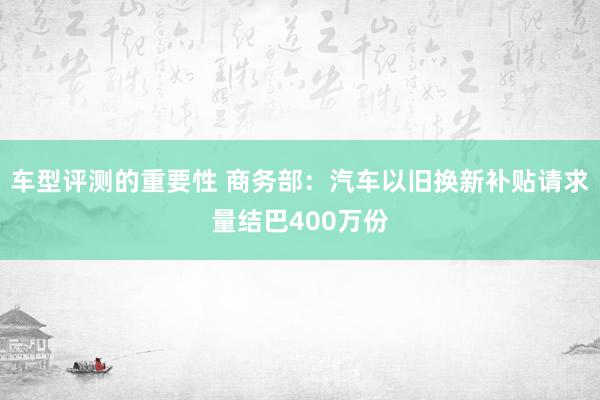 车型评测的重要性 商务部：汽车以旧换新补贴请求量结巴400万份