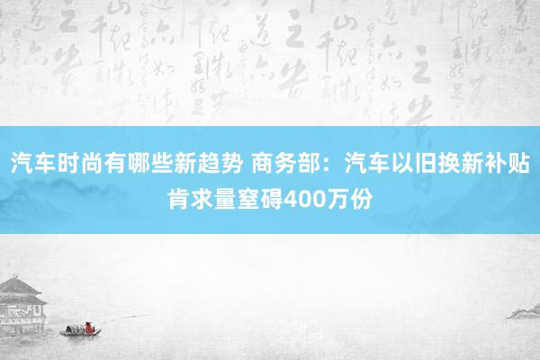 汽车时尚有哪些新趋势 商务部：汽车以旧换新补贴肯求量窒碍400万份