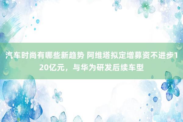 汽车时尚有哪些新趋势 阿维塔拟定增募资不进步120亿元，与华为研发后续车型