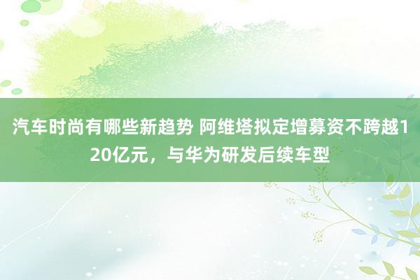 汽车时尚有哪些新趋势 阿维塔拟定增募资不跨越120亿元，与华为研发后续车型