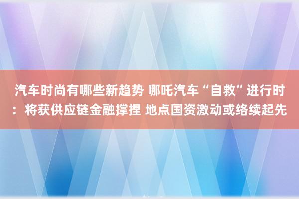 汽车时尚有哪些新趋势 哪吒汽车“自救”进行时：将获供应链金融撑捏 地点国资激动或络续起先