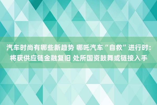 汽车时尚有哪些新趋势 哪吒汽车“自救”进行时：将获供应链金融复旧 处所国资鼓舞或链接入手