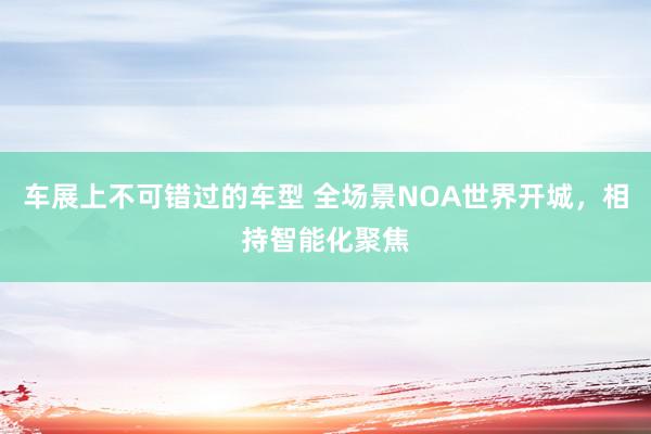 车展上不可错过的车型 全场景NOA世界开城，相持智能化聚焦