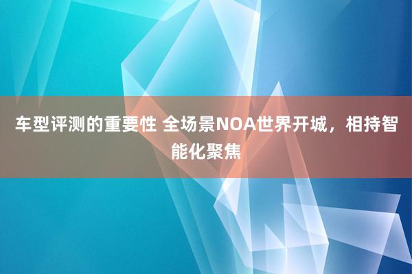 车型评测的重要性 全场景NOA世界开城，相持智能化聚焦