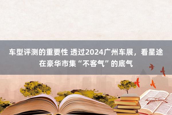 车型评测的重要性 透过2024广州车展，看星途在豪华市集“不客气”的底气