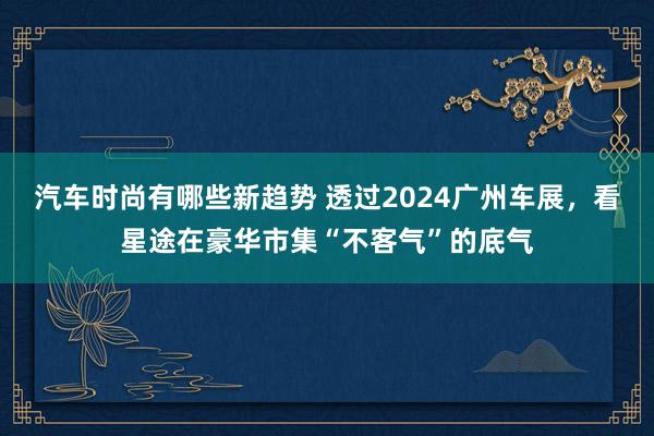 汽车时尚有哪些新趋势 透过2024广州车展，看星途在豪华市集“不客气”的底气