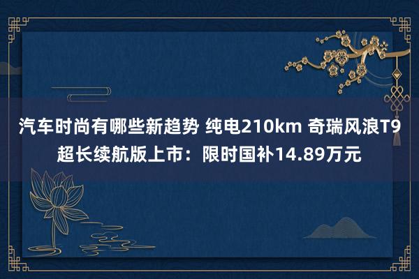 汽车时尚有哪些新趋势 纯电210km 奇瑞风浪T9超长续航版上市：限时国补14.89万元