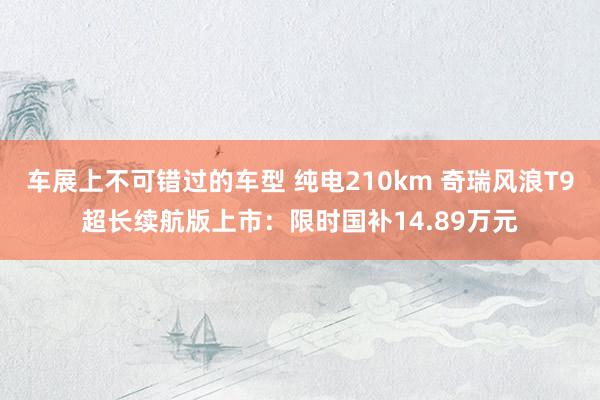 车展上不可错过的车型 纯电210km 奇瑞风浪T9超长续航版上市：限时国补14.89万元