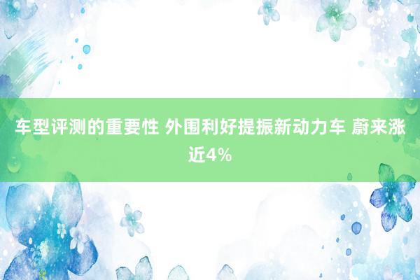 车型评测的重要性 外围利好提振新动力车 蔚来涨近4%