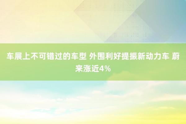 车展上不可错过的车型 外围利好提振新动力车 蔚来涨近4%