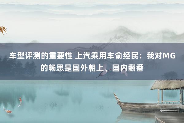 车型评测的重要性 上汽乘用车俞经民：我对MG的畅思是国外朝上、国内翻番