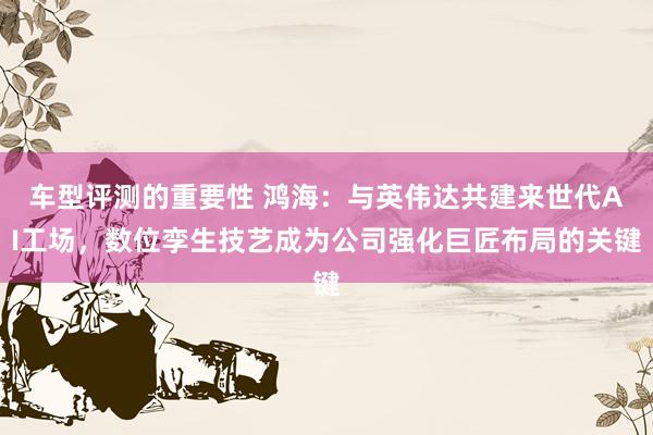 车型评测的重要性 鸿海：与英伟达共建来世代AI工场，数位孪生技艺成为公司强化巨匠布局的关键