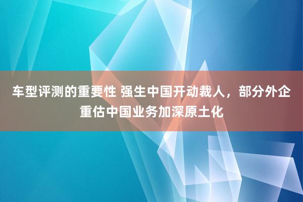 车型评测的重要性 强生中国开动裁人，部分外企重估中国业务加深原土化