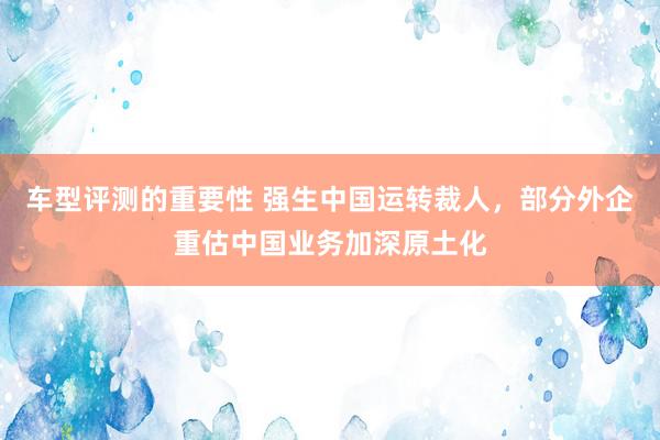 车型评测的重要性 强生中国运转裁人，部分外企重估中国业务加深原土化