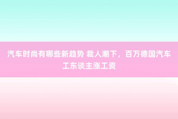 汽车时尚有哪些新趋势 裁人潮下，百万德国汽车工东谈主涨工资