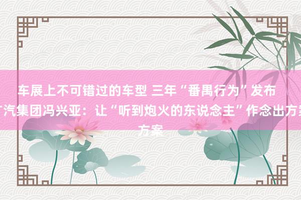 车展上不可错过的车型 三年“番禺行为”发布  广汽集团冯兴亚：让“听到炮火的东说念主”作念出方案