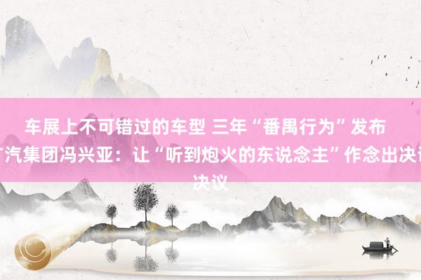 车展上不可错过的车型 三年“番禺行为”发布  广汽集团冯兴亚：让“听到炮火的东说念主”作念出决议